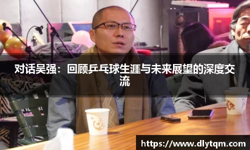 对话吴强：回顾乒乓球生涯与未来展望的深度交流
