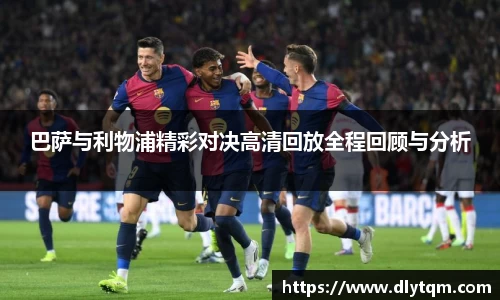 巴萨与利物浦精彩对决高清回放全程回顾与分析