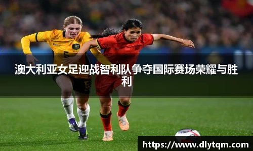 澳大利亚女足迎战智利队争夺国际赛场荣耀与胜利